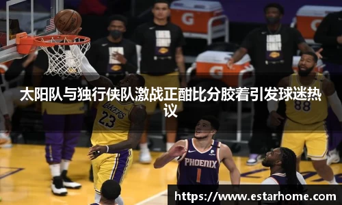 太阳队与独行侠队激战正酣比分胶着引发球迷热议